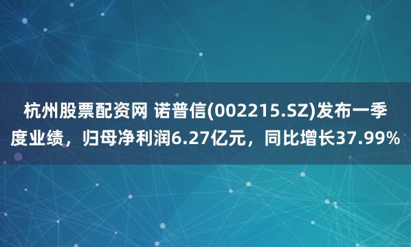 杭州股票配资网 诺普信(002215.SZ)发布一季度业绩，归母净利润6.27亿元，同比增长37.99%