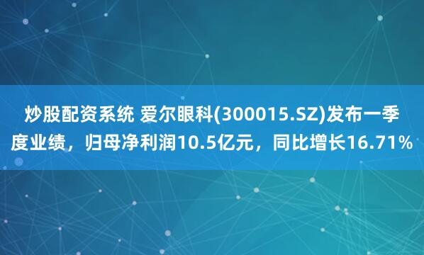 炒股配资系统 爱尔眼科(300015.SZ)发布一季度业绩，归母净利润10.5亿元，同比增长16.71%