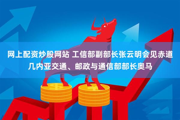 网上配资炒股网站 工信部副部长张云明会见赤道几内亚交通、邮政与通信部部长奥马