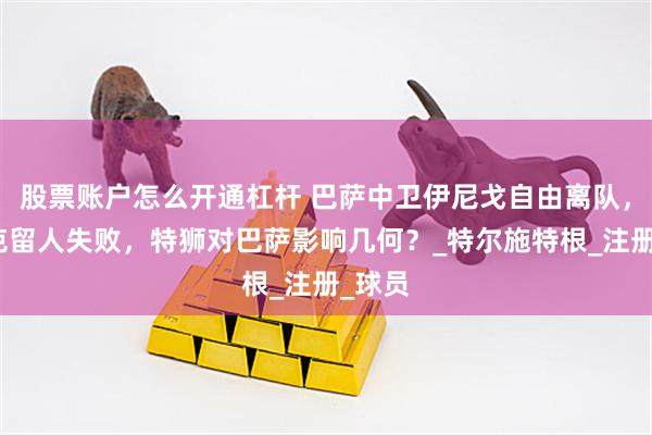 股票账户怎么开通杠杆 巴萨中卫伊尼戈自由离队，弗里克留人失败，特狮对巴萨影响几何？_特尔施特根_注册_球员