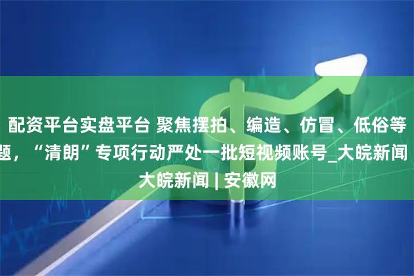 配资平台实盘平台 聚焦摆拍、编造、仿冒、低俗等突出问题，“清朗”专项行动严处一批短视频账号_大皖新闻 | 安徽网