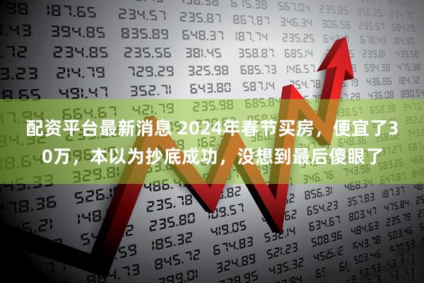配资平台最新消息 2024年春节买房，便宜了30万，本以为抄底成功，没想到最后傻眼了