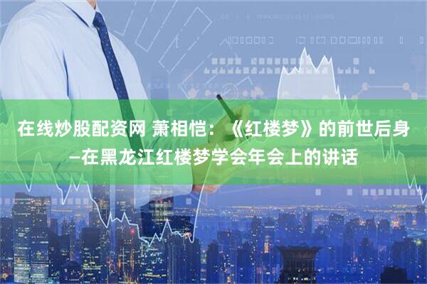 在线炒股配资网 萧相恺：《红楼梦》的前世后身—在黑龙江红楼梦学会年会上的讲话