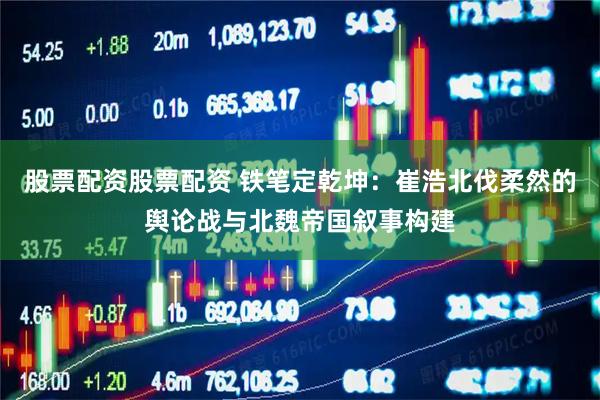 股票配资股票配资 铁笔定乾坤：崔浩北伐柔然的舆论战与北魏帝国叙事构建