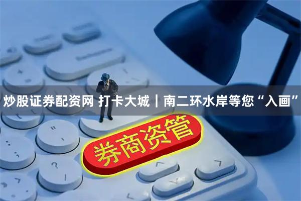 炒股证券配资网 打卡大城｜南二环水岸等您“入画”