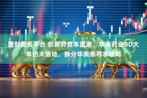 理财配资平台 创新药资本退潮，华海药业BD大单仍未落地，拆分华奥泰寻求破局